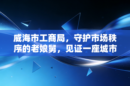 威海市工商局，守护市场秩序的老娘舅，见证一座城市的商业变迁