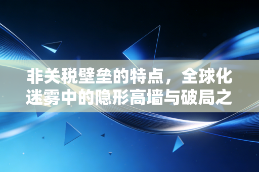 非关税壁垒的特点,全球化迷雾中的隐形高墙与破局之道