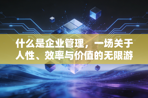 什么是企业管理,一场关于人性、效率与价值的无限游戏
