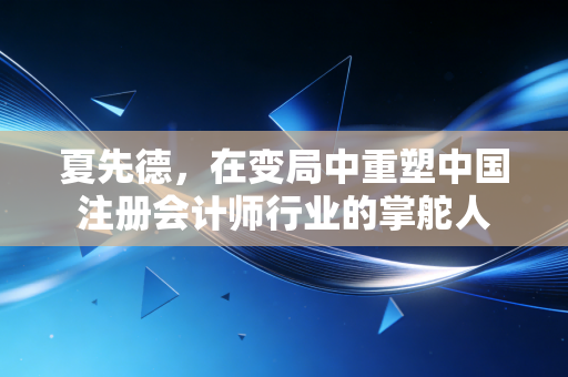 夏先德，在变局中重塑中国注册会计师行业的掌舵人