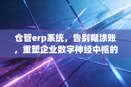 仓管erp系统,告别糊涂账,重塑企业数字神经中枢的深度思考