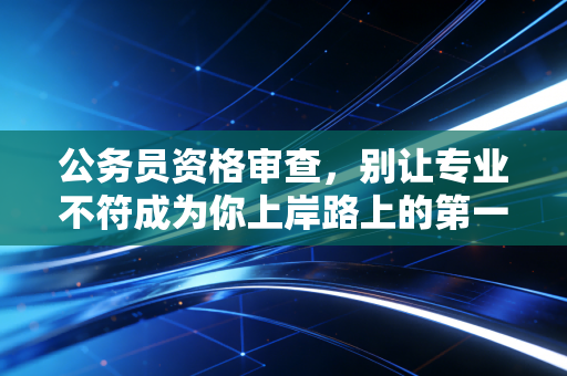公务员资格审查，别让专业不符成为你上岸路上的第一块绊脚石