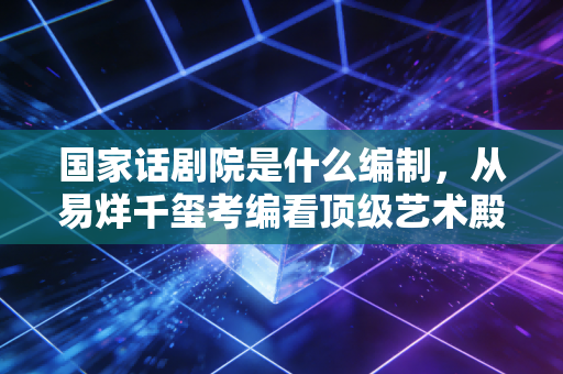 国家话剧院是什么编制,从易烊千玺考编看顶级艺术殿堂的含金量与现实考量