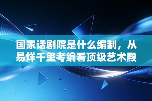 国家话剧院是什么编制，从易烊千玺考编看顶级艺术殿堂的含金量与现实考量