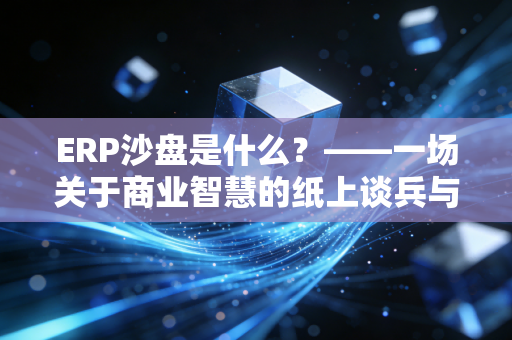 ERP沙盘是什么?——一场关于商业智慧的纸上谈兵与实战演练