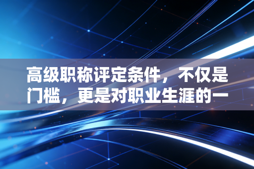 高级职称评定条件,不仅是门槛,更是对职业生涯的一次深度复盘