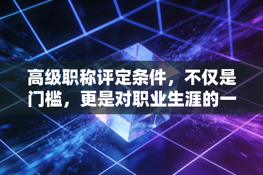 高级职称评定条件，不仅是门槛，更是对职业生涯的一次深度复盘