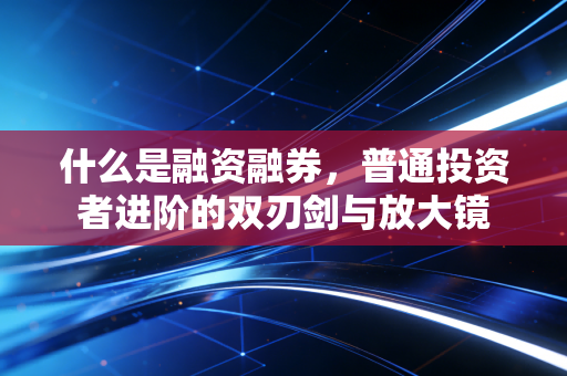 什么是融资融券，普通投资者进阶的双刃剑与放大镜