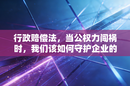 行政赔偿法,当公权力闯祸时,我们该如何守护企业的钱袋子?