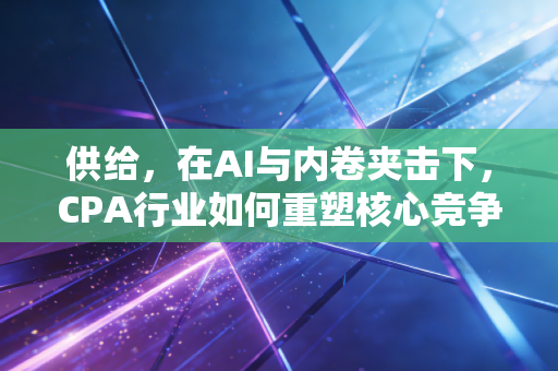 供给，在AI与内卷夹击下，CPA行业如何重塑核心竞争力？