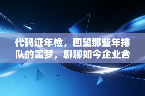 代码证年检,回望那些年排队的噩梦,聊聊如今企业合规的新常态