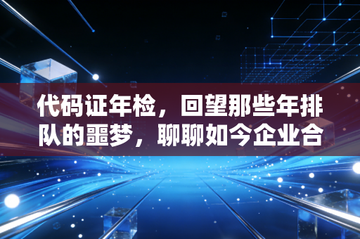 代码证年检,回望那些年排队的噩梦,聊聊如今企业合规的新常态