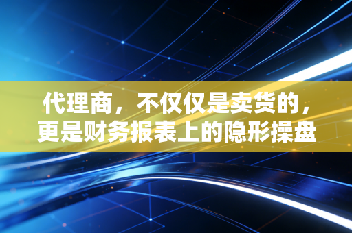 代理商,不仅仅是卖货的,更是财务报表上的隐形操盘手