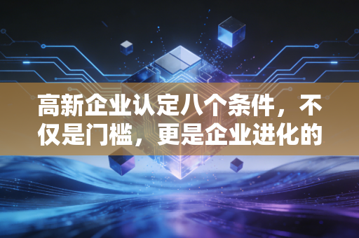 高新企业认定八个条件,不仅是门槛,更是企业进化的必修课