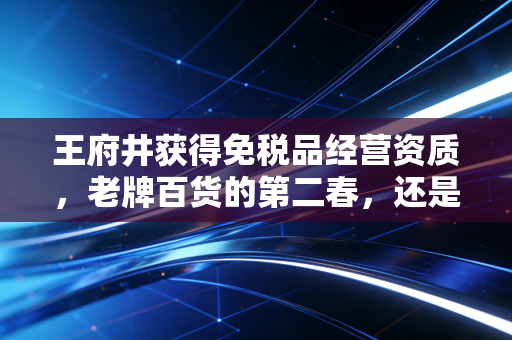 王府井获得免税品经营资质,老牌百货的第二春,还是资本市场的泡沫狂欢?