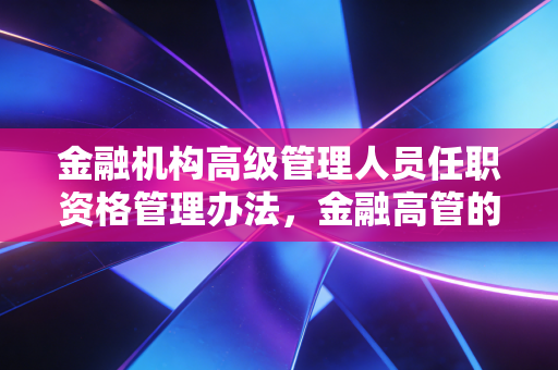 金融机构高级管理人员任职资格管理办法,金融高管的紧箍咒还是护身符?——深度解析与实务思考