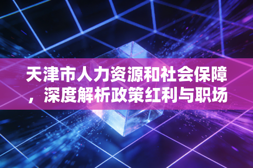 天津市人力资源和社会保障,深度解析政策红利与职场人的未来机遇