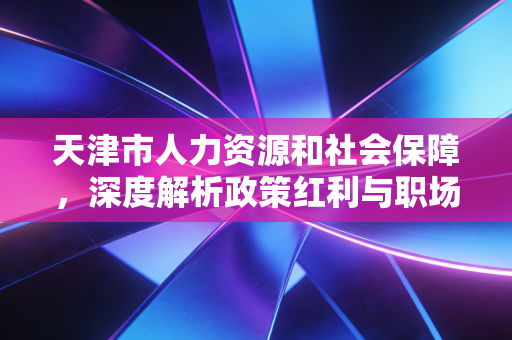 天津市人力资源和社会保障，深度解析政策红利与职场人的未来机遇