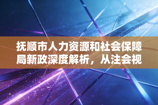 抚顺市人力资源和社会保障局新政深度解析,从注会视角看企业社保合规的生死线