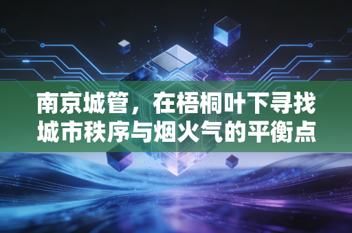 南京城管,在梧桐叶下寻找城市秩序与烟火气的平衡点