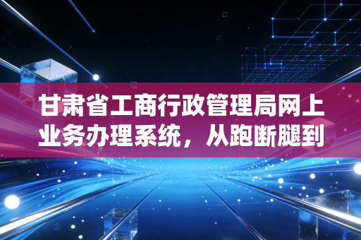 甘肃省工商行政管理局网上业务办理系统，从跑断腿到指尖办，一位注会眼中的甘肃营商之变