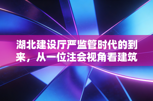 湖北建设厅严监管时代的到来,从一位注会视角看建筑企业的财务突围与合规生存