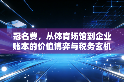 冠名费，从体育场馆到企业账本的价值博弈与税务玄机