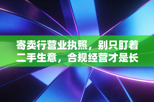 寄卖行营业执照,别只盯着二手生意,合规经营才是长久之计