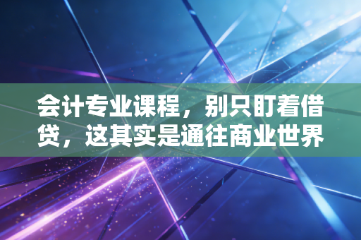 会计专业课程,别只盯着借贷,这其实是通往商业世界的底层逻辑
