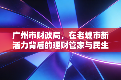 广州市财政局,在老城市新活力背后的理财管家与民生温度