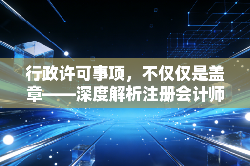 行政许可事项,不仅仅是盖章——深度解析注册会计师行业的准入与监管