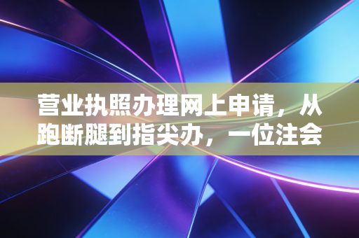 营业执照办理网上申请,从跑断腿到指尖办,一位注会眼中的创业起跑线