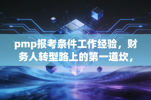 pmp报考条件工作经验，财务人转型路上的第一道坎，也是职业升级的必经之路