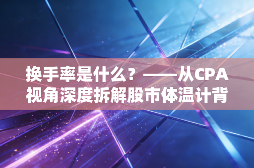 换手率是什么?——从CPA视角深度拆解股市体温计背后的资金博弈与人性