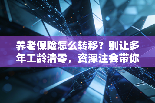 养老保险怎么转移?别让多年工龄清零,资深注会带你跨省接续社保
