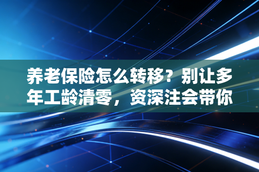 养老保险怎么转移？别让多年工龄清零，资深注会带你跨省接续社保