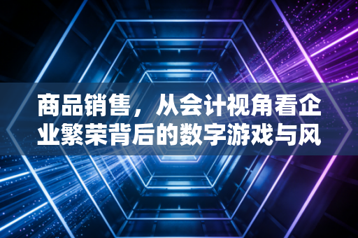 商品销售,从会计视角看企业繁荣背后的数字游戏与风控智慧