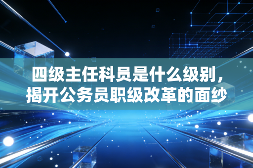 四级主任科员是什么级别,揭开公务员职级改革的面纱与注会人的跨界思考