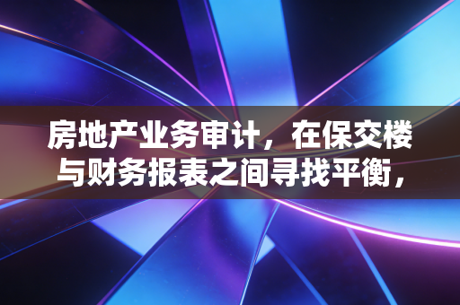 房地产业务审计,在保交楼与财务报表之间寻找平衡,一名注会眼中的行业寒冬与坚守