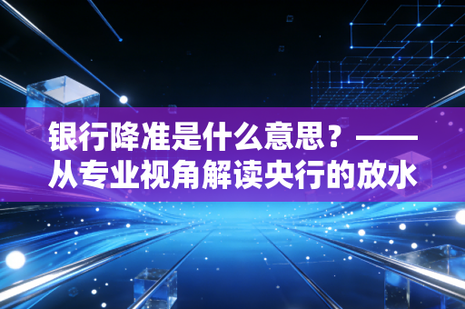 银行降准是什么意思?——从专业视角解读央行的放水逻辑与你的财富密码