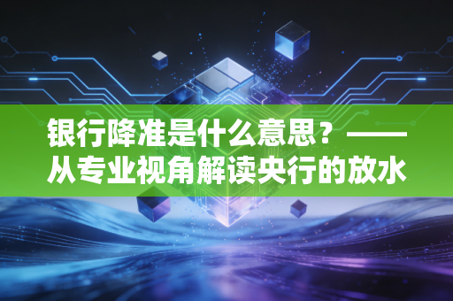 银行降准是什么意思?——从专业视角解读央行的放水逻辑与你的财富密码