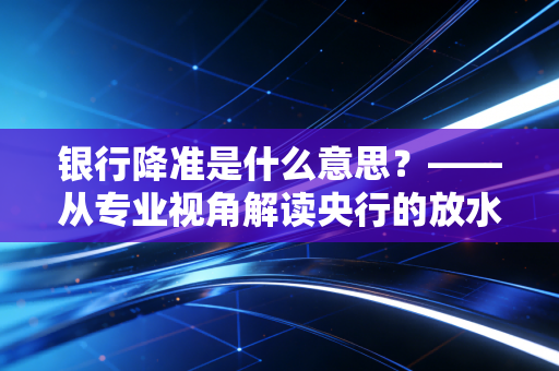银行降准是什么意思？——从专业视角解读央行的放水逻辑与你的财富密码