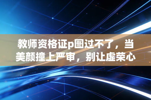 教师资格证p图过不了,当美颜撞上严审,别让虚荣心成为你考编路上的绊脚石