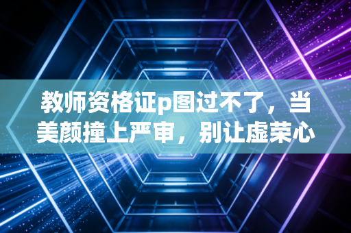 教师资格证p图过不了，当美颜撞上严审，别让虚荣心成为你考编路上的绊脚石