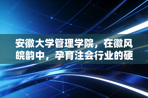 安徽大学管理学院,在徽风皖韵中,孕育注会行业的硬核力量