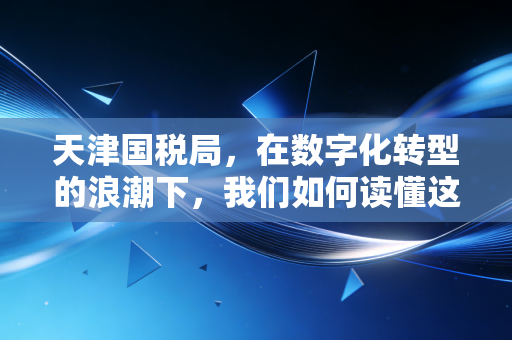 天津国税局,在数字化转型的浪潮下,我们如何读懂这座城市的税务温度?