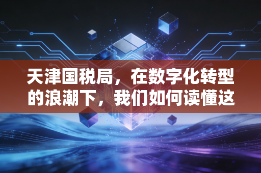 天津国税局，在数字化转型的浪潮下，我们如何读懂这座城市的税务温度？