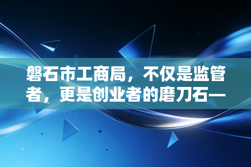 磐石市工商局,不仅是监管者,更是创业者的磨刀石——一位注会眼中的地方营商环境与企业生存之道