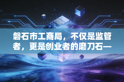 磐石市工商局,不仅是监管者,更是创业者的磨刀石——一位注会眼中的地方营商环境与企业生存之道