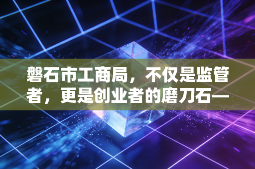 磐石市工商局，不仅是监管者，更是创业者的磨刀石——一位注会眼中的地方营商环境与企业生存之道
